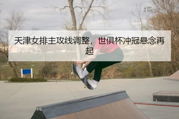 天津女排主攻线调整，世俱杯冲冠悬念再起