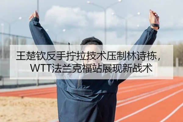 王楚钦反手拧拉技术压制林诗栋，WTT法兰克福站展现新战术